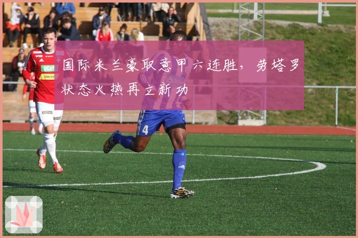国际米兰豪取意甲六连胜，劳塔罗状态火热再立新功