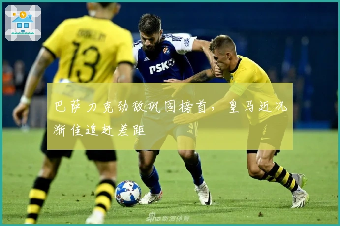 巴萨力克劲敌巩固榜首，皇马近况渐佳追赶差距
