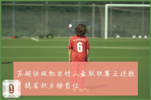 苏超劲旅凯尔特人豪取联赛五连胜，稳居积分榜首位