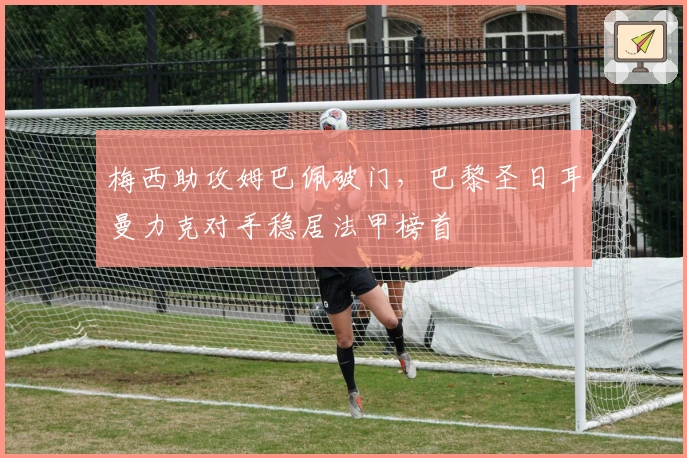 梅西助攻姆巴佩破门，巴黎圣日耳曼力克对手稳居法甲榜首