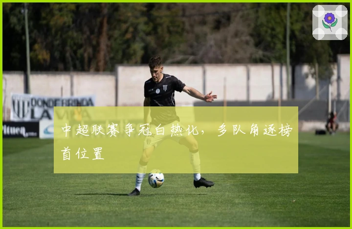 中超联赛争冠白热化，多队角逐榜首位置