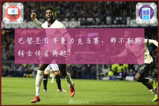 巴黎圣日耳曼力克马赛，那不勒斯转会传言再起！