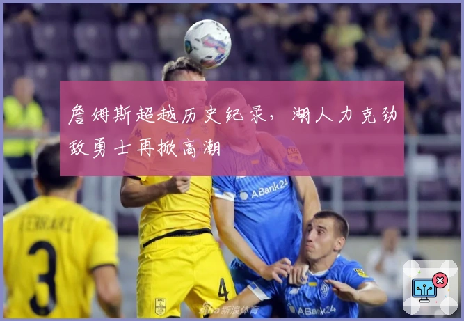 詹姆斯超越历史纪录，湖人力克劲敌勇士再掀高潮