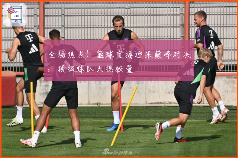 全场焦点！篮球直播迎来巅峰对决，顶级球队火热较量