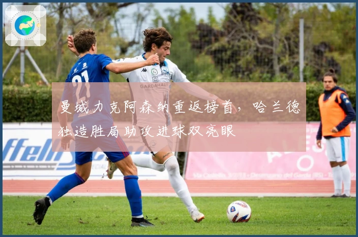 曼城力克阿森纳重返榜首，哈兰德独造胜局助攻进球双亮眼