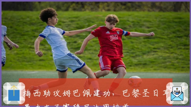 梅西助攻姆巴佩建功，巴黎圣日耳曼力克马赛稳居法甲榜首