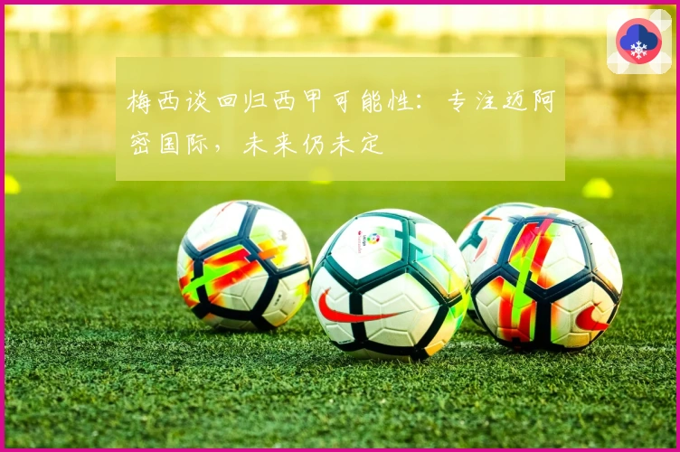 梅西谈回归西甲可能性：专注迈阿密国际，未来仍未定